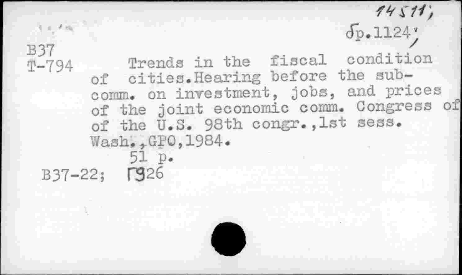 ﻿‘ ‘	<Tp.ii24;
B37	'
rp-794 Trends in the fiscal condition of cities.Hearing before the subcomm. on investment, jobs, and prices of the joint economic comm. Congress of of the U.S. 98th congr.,1st sess. Wash.rGPO,1984.
51 P.
B37-22;	n926